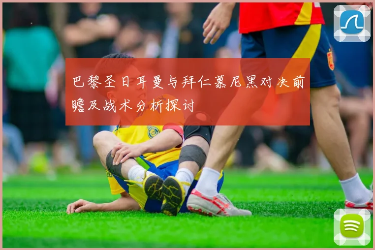巴黎圣日耳曼与拜仁慕尼黑对决前瞻及战术分析探讨