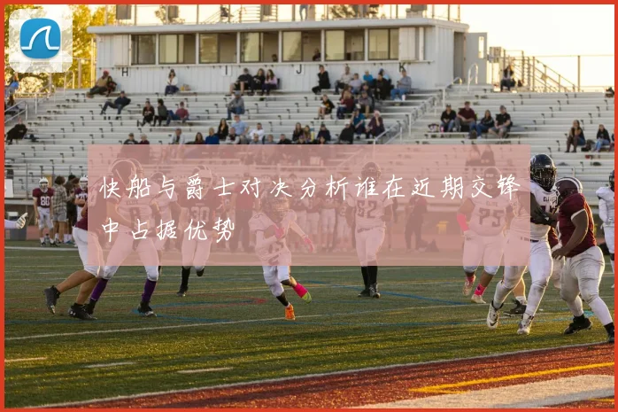快船与爵士对决分析谁在近期交锋中占据优势