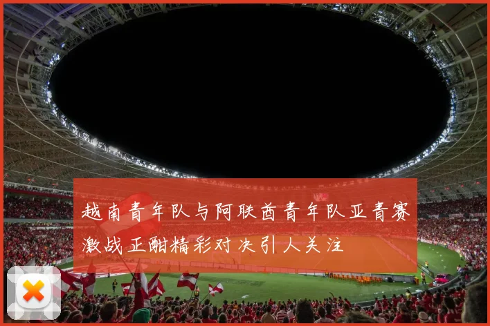 越南青年队与阿联酋青年队亚青赛激战正酣精彩对决引人关注