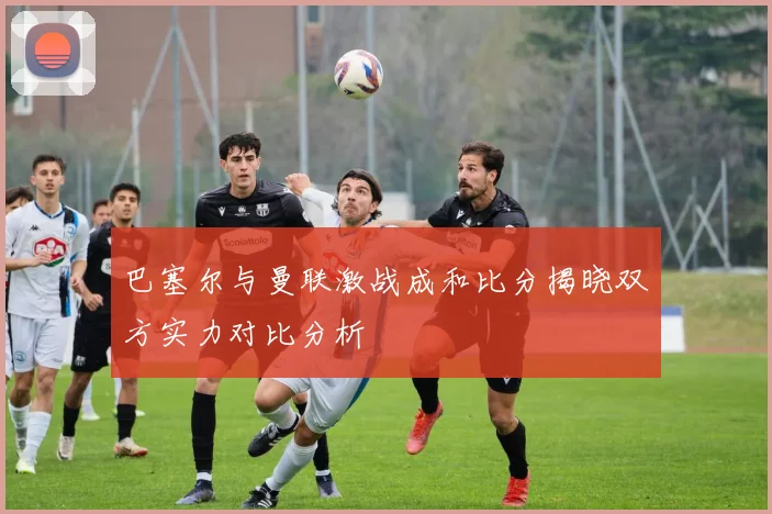巴塞尔与曼联激战成和比分揭晓双方实力对比分析