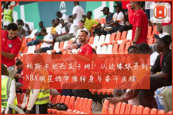 帕斯卡尔西亚卡姆：从边缘球员到NBA明星的华丽转身与奋斗历程