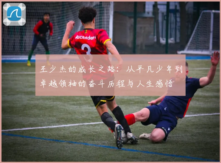 王少杰的成长之路：从平凡少年到卓越领袖的奋斗历程与人生感悟