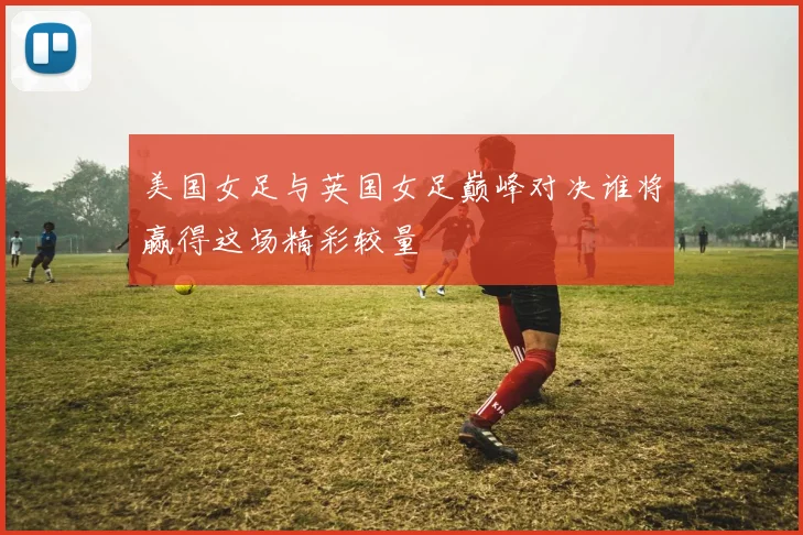 美国女足与英国女足巅峰对决谁将赢得这场精彩较量