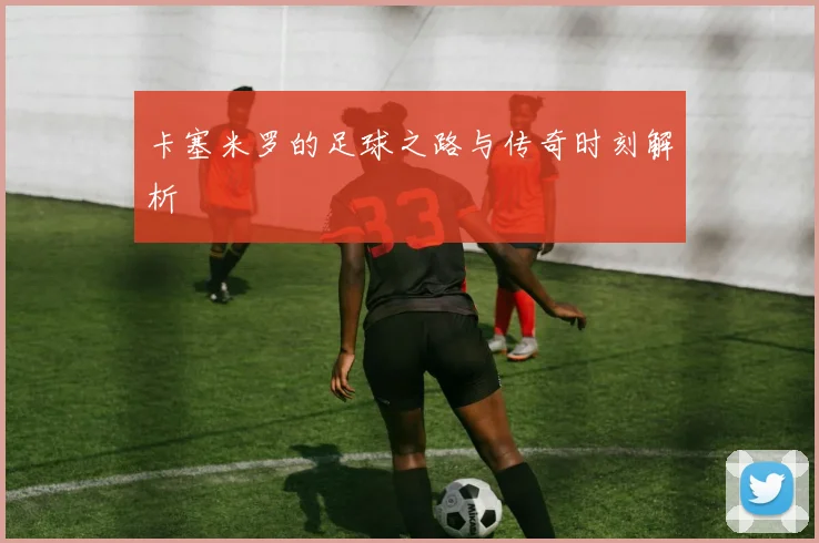 卡塞米罗的足球之路与传奇时刻解析