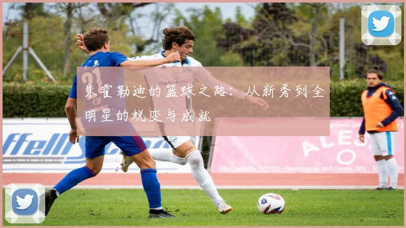 朱霍勒迪的篮球之路：从新秀到全明星的蜕变与成就