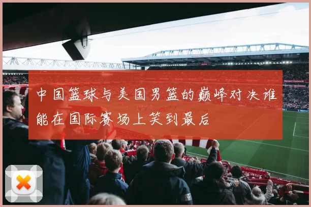中国篮球与美国男篮的巅峰对决谁能在国际赛场上笑到最后