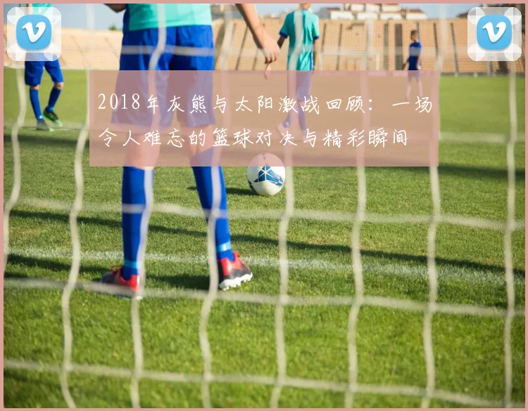 2018年灰熊与太阳激战回顾：一场令人难忘的篮球对决与精彩瞬间