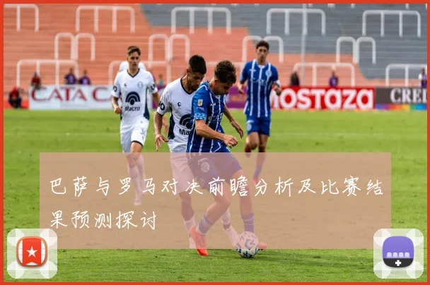 巴萨与罗马对决前瞻分析及比赛结果预测探讨