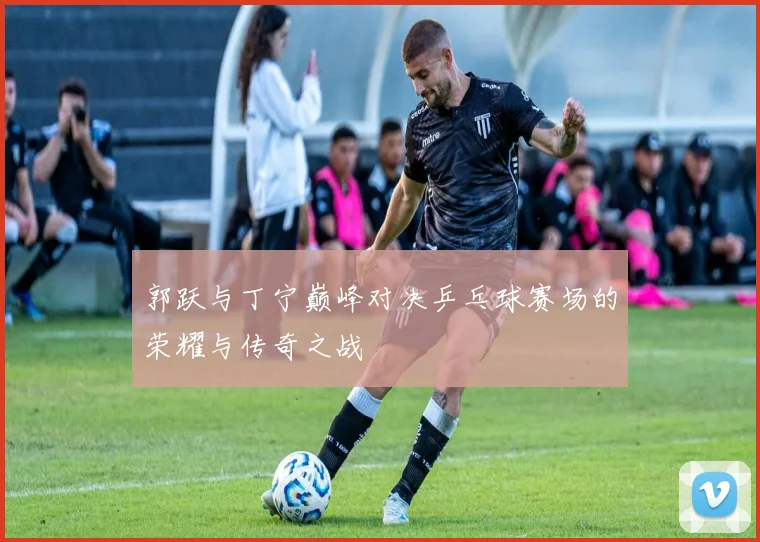 郭跃与丁宁巅峰对决乒乓球赛场的荣耀与传奇之战