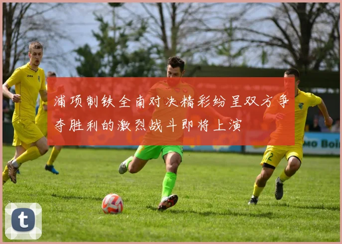 浦项制铁全南对决精彩纷呈双方争夺胜利的激烈战斗即将上演
