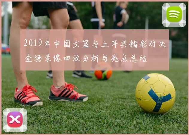 2019年中国女篮与土耳其精彩对决全场录像回放分析与亮点总结