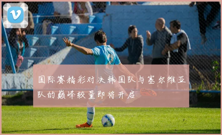 国际赛精彩对决韩国队与塞尔维亚队的巅峰较量即将开启