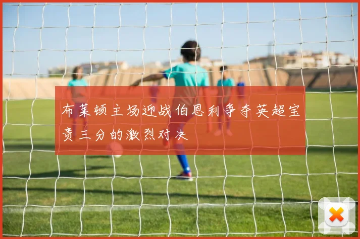 布莱顿主场迎战伯恩利争夺英超宝贵三分的激烈对决
