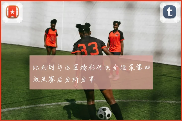 比利时与法国精彩对决全场录像回放及赛后分析分享