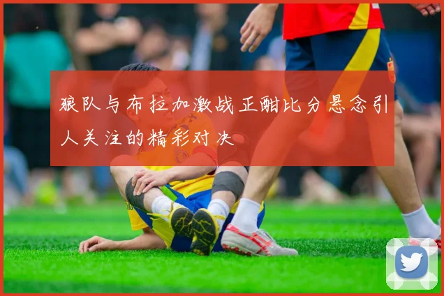 狼队与布拉加激战正酣比分悬念引人关注的精彩对决