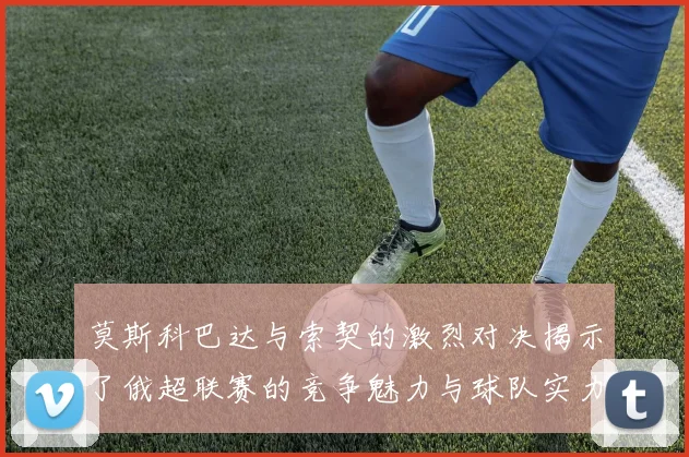 莫斯科巴达与索契的激烈对决揭示了俄超联赛的竞争魅力与球队实力较量