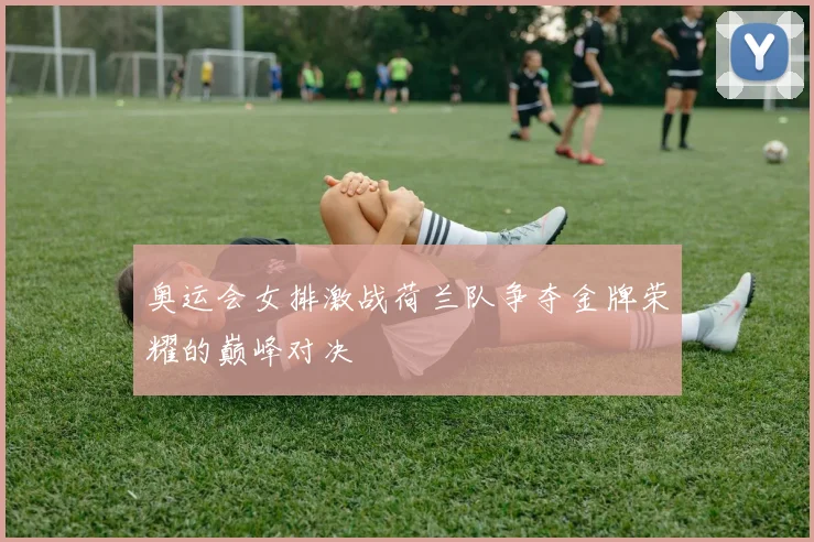 奥运会女排激战荷兰队争夺金牌荣耀的巅峰对决