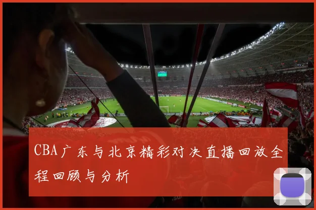 CBA广东与北京精彩对决直播回放全程回顾与分析