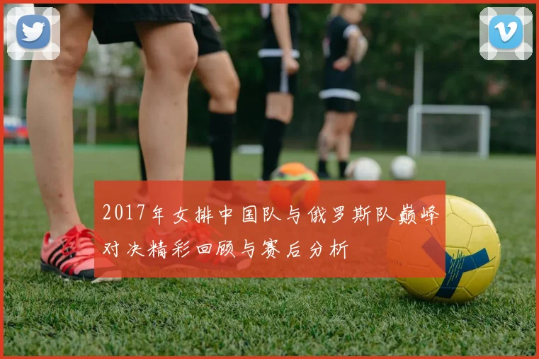 2017年女排中国队与俄罗斯队巅峰对决精彩回顾与赛后分析
