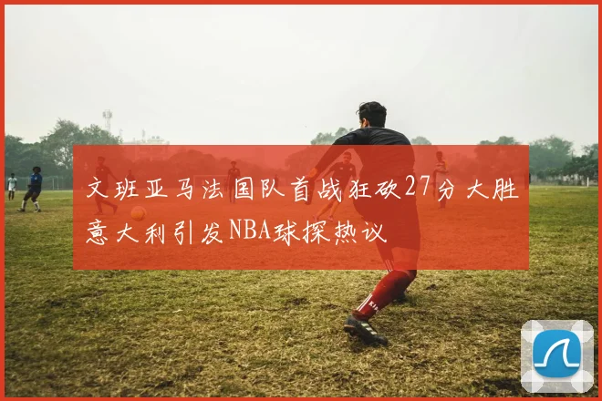 文班亚马法国队首战狂砍27分大胜意大利引发NBA球探热议