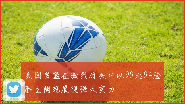 美国男篮在激烈对决中以99比94险胜立陶宛展现强大实力