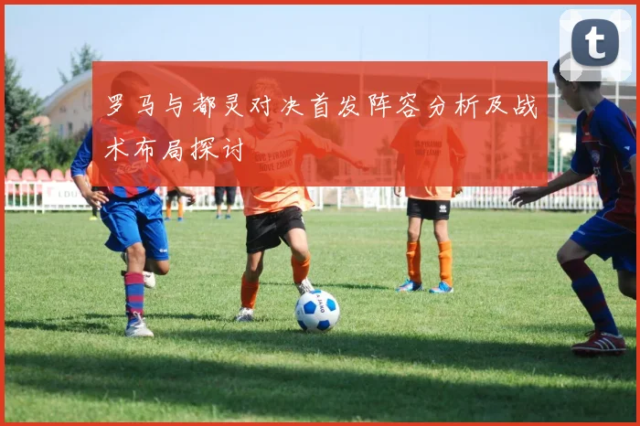 罗马与都灵对决首发阵容分析及战术布局探讨