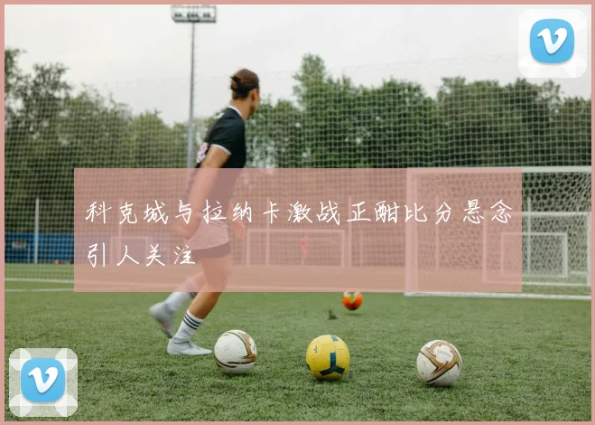 科克城与拉纳卡激战正酣比分悬念引人关注
