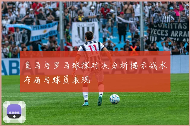 皇马与罗马球探对决分析揭示战术布局与球员表现