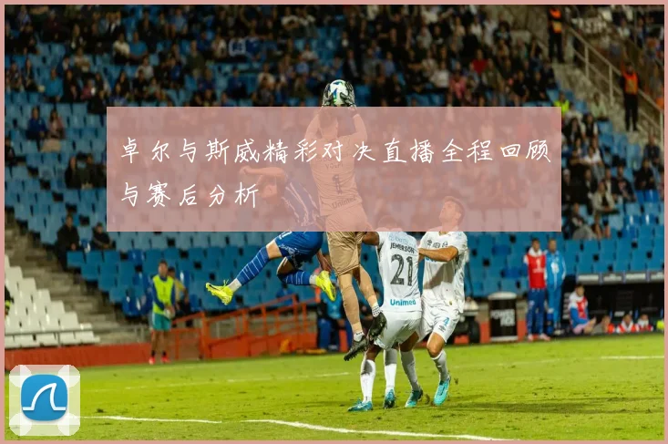 卓尔与斯威精彩对决直播全程回顾与赛后分析
