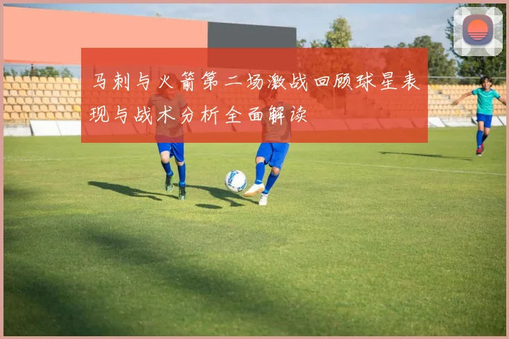 马刺与火箭第二场激战回顾球星表现与战术分析全面解读