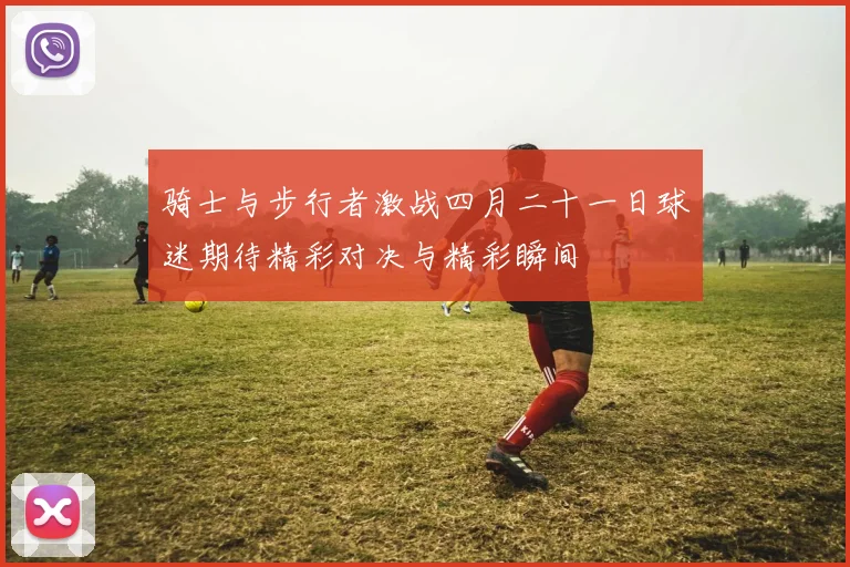 骑士与步行者激战四月二十一日球迷期待精彩对决与精彩瞬间