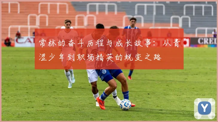常林的奋斗历程与成长故事：从青涩少年到职场精英的蜕变之路