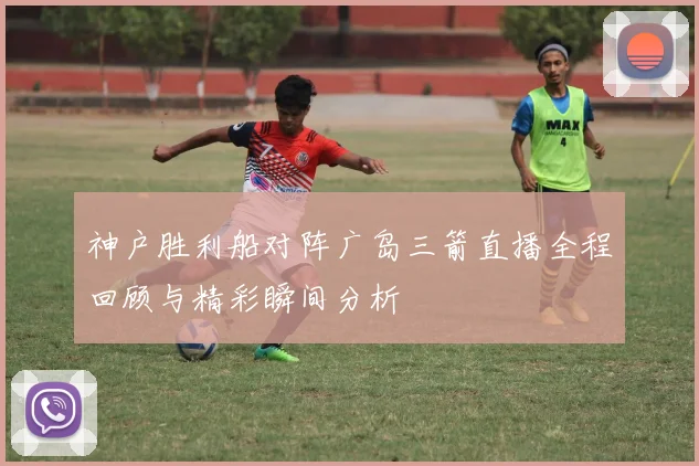 神户胜利船对阵广岛三箭直播全程回顾与精彩瞬间分析