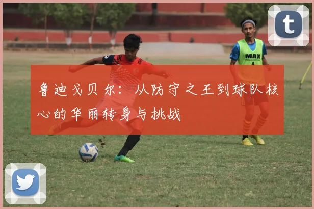 鲁迪戈贝尔：从防守之王到球队核心的华丽转身与挑战