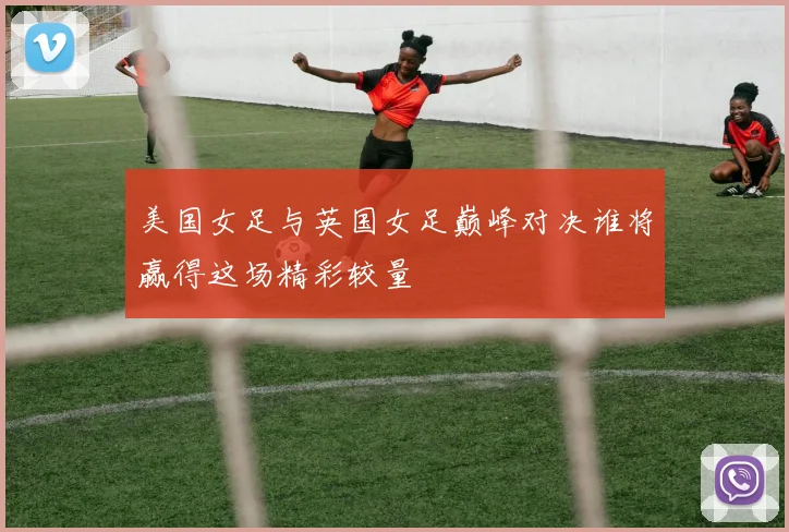 美国女足与英国女足巅峰对决谁将赢得这场精彩较量