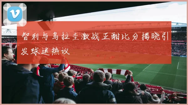 智利与乌拉圭激战正酣比分揭晓引发球迷热议