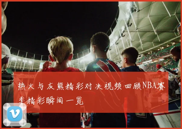 热火与灰熊精彩对决视频回顾NBA赛季精彩瞬间一览