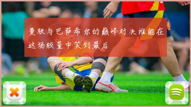 曼联与巴萨希尔的巅峰对决谁能在这场较量中笑到最后