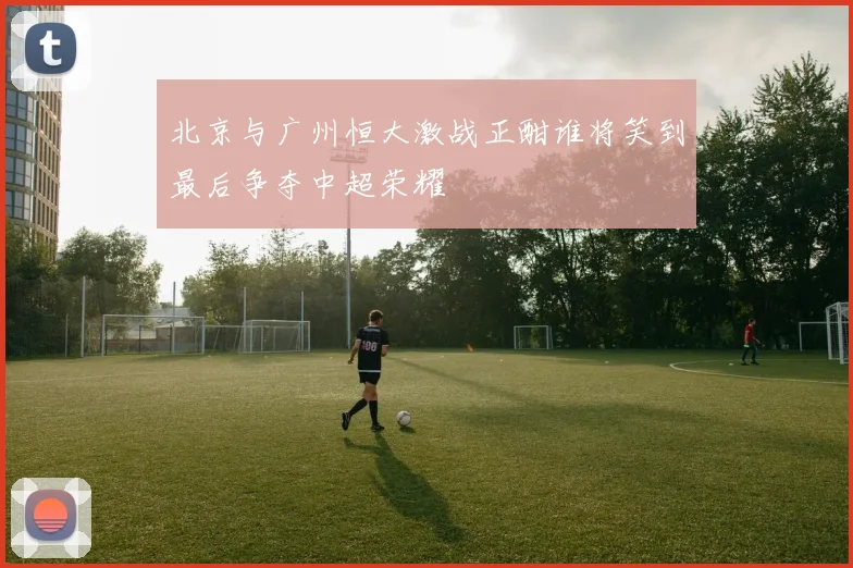 北京与广州恒大激战正酣谁将笑到最后争夺中超荣耀
