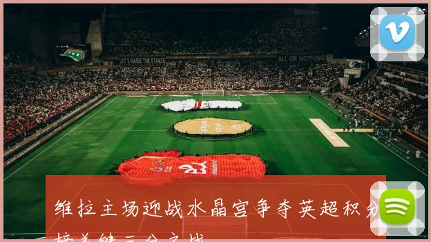 维拉主场迎战水晶宫争夺英超积分榜关键三分之战