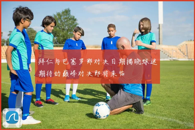 拜仁与巴塞罗那对决日期揭晓球迷期待的巅峰对决即将来临