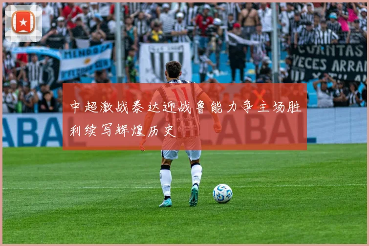 中超激战泰达迎战鲁能力争主场胜利续写辉煌历史